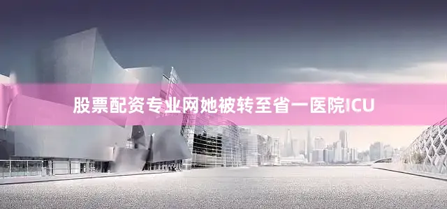 股票配资专业网她被转至省一医院ICU