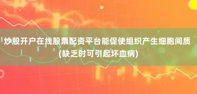 炒股开户在线股票配资平台能促使组织产生细胞间质 (缺乏时可引起坏血病)