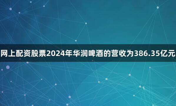 网上配资股票2024年华润啤酒的营收为386.35亿元