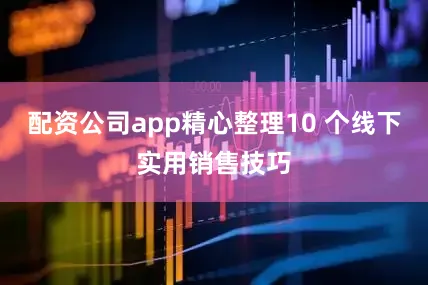 配资公司app精心整理10 个线下实用销售技巧