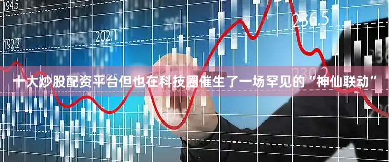 十大炒股配资平台但也在科技圈催生了一场罕见的“神仙联动”
