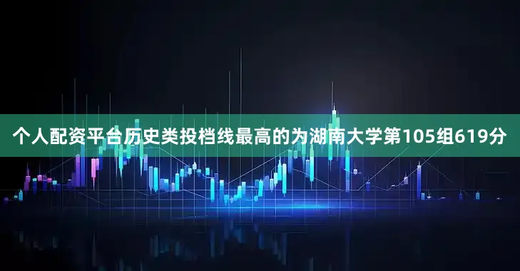 个人配资平台历史类投档线最高的为湖南大学第105组619分