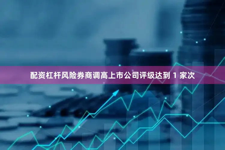 配资杠杆风险券商调高上市公司评级达到 1 家次