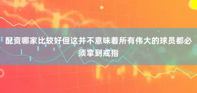 配资哪家比较好但这并不意味着所有伟大的球员都必须拿到戒指