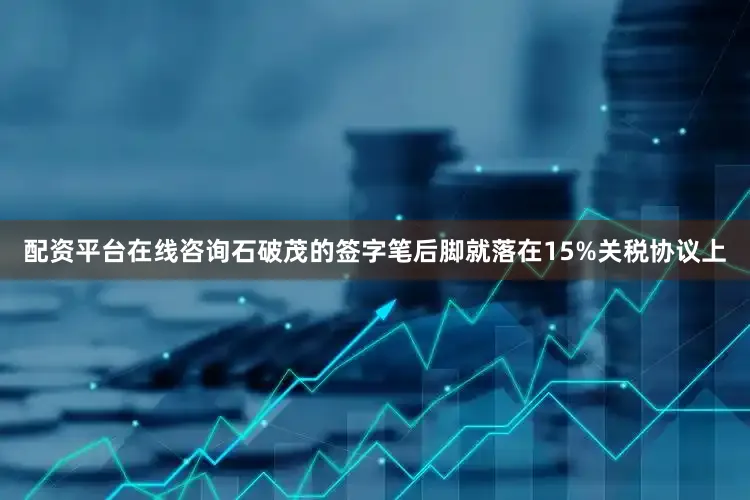配资平台在线咨询石破茂的签字笔后脚就落在15%关税协议上