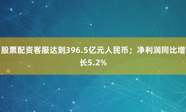 股票配资客服达到396.5亿元人民币；净利润同比增长5.2%