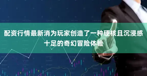 配资行情最新消为玩家创造了一种硬核且沉浸感十足的奇幻冒险体验