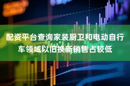 配资平台查询家装厨卫和电动自行车领域以旧换新销售占较低
