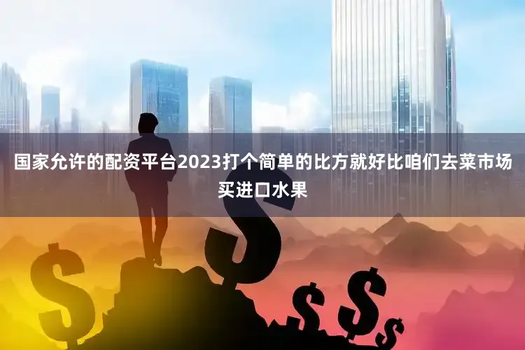 国家允许的配资平台2023打个简单的比方就好比咱们去菜市场买进口水果