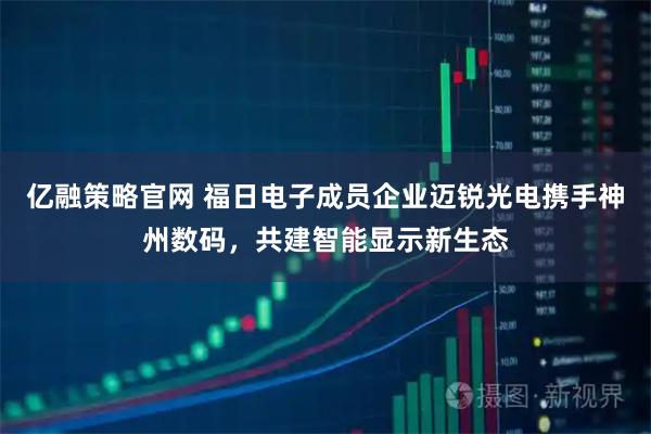 亿融策略官网 福日电子成员企业迈锐光电携手神州数码，共建智能显示新生态