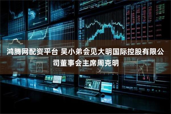 鸿腾网配资平台 吴小弟会见大明国际控股有限公司董事会主席周克明