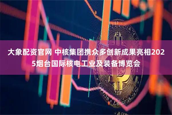 大象配资官网 中核集团携众多创新成果亮相2025烟台国际核电工业及装备博览会