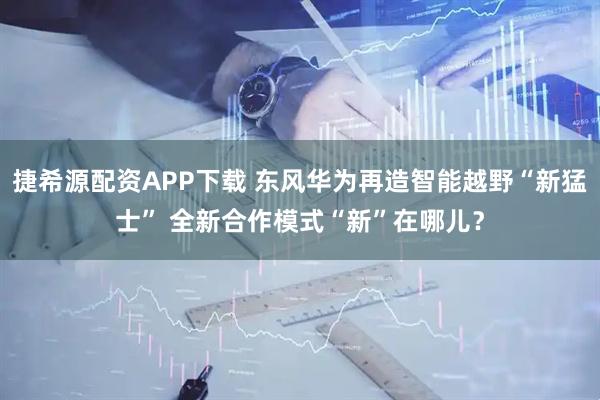 捷希源配资APP下载 东风华为再造智能越野“新猛士” 全新合作模式“新”在哪儿？