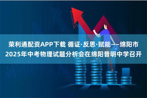 荣利通配资APP下载 循证·反思·赋能——绵阳市2025年中考物理试题分析会在绵阳普明中学召开