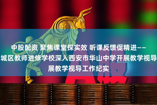 中股配资 聚焦课堂探实效 听课反馈促精进——西安市新城区教师进修学校深入西安市华山中学开展教学视导工作纪实