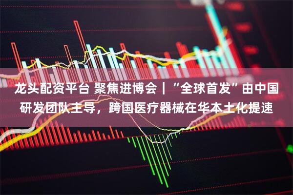 龙头配资平台 聚焦进博会｜“全球首发”由中国研发团队主导，跨国医疗器械在华本土化提速
