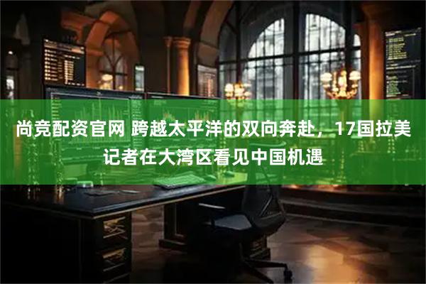 尚竞配资官网 跨越太平洋的双向奔赴，17国拉美记者在大湾区看见中国机遇