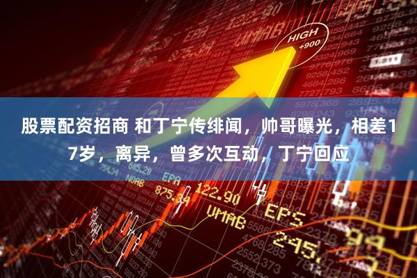 股票配资招商 和丁宁传绯闻，帅哥曝光，相差17岁，离异，曾多次互动，丁宁回应