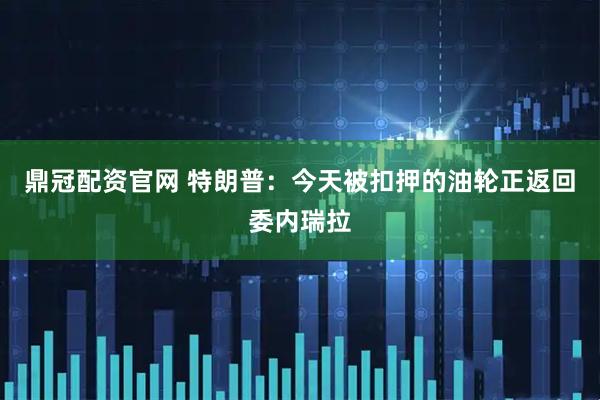 鼎冠配资官网 特朗普：今天被扣押的油轮正返回委内瑞拉