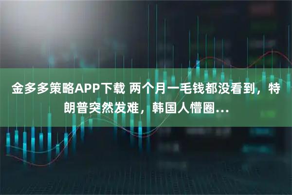 金多多策略APP下载 两个月一毛钱都没看到，特朗普突然发难，韩国人懵圈…