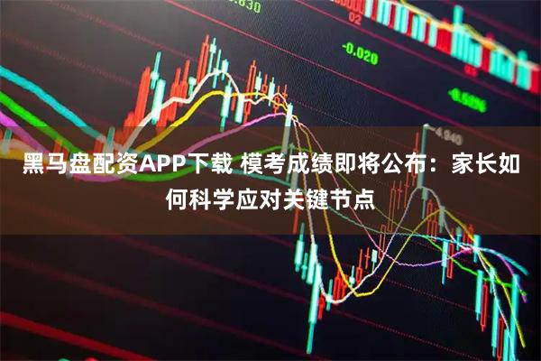 黑马盘配资APP下载 模考成绩即将公布：家长如何科学应对关键节点
