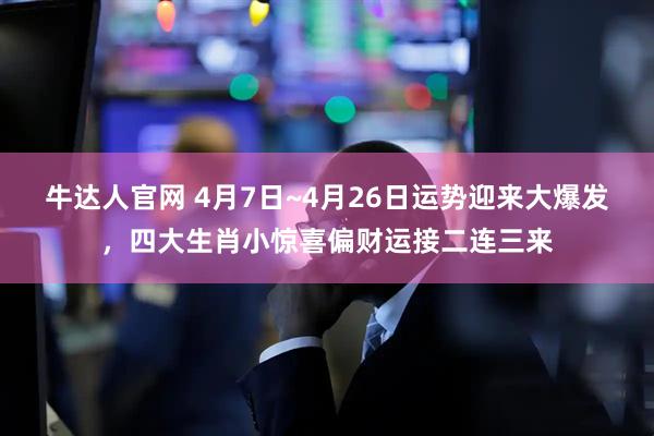 牛达人官网 4月7日~4月26日运势迎来大爆发，四大生肖小惊喜偏财运接二连三来