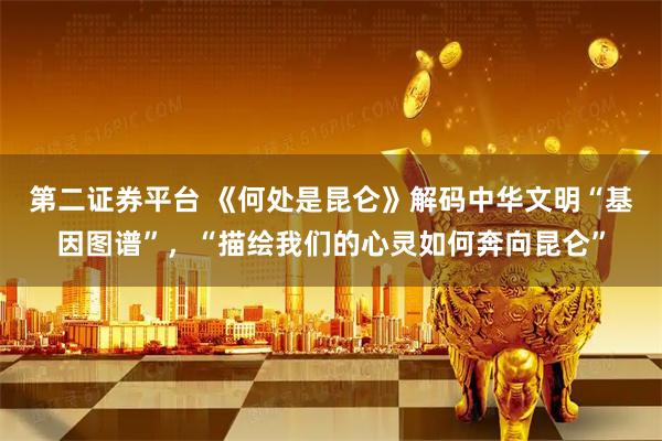 第二证券平台 《何处是昆仑》解码中华文明“基因图谱”，“描绘我们的心灵如何奔向昆仑”
