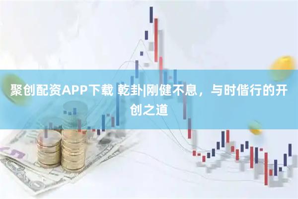 聚创配资APP下载 乾卦|刚健不息，与时偕行的开创之道