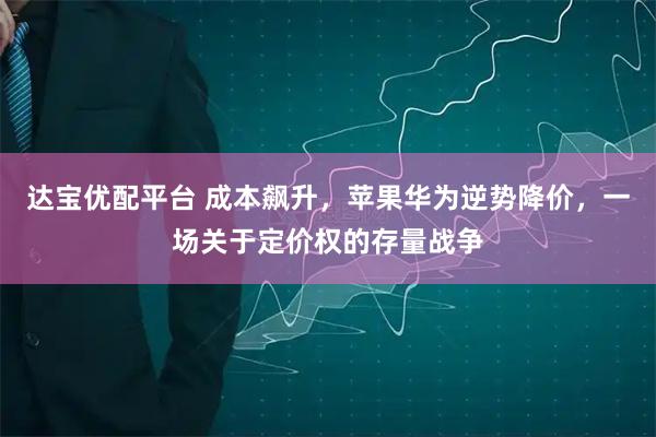 达宝优配平台 成本飙升，苹果华为逆势降价，一场关于定价权的存量战争